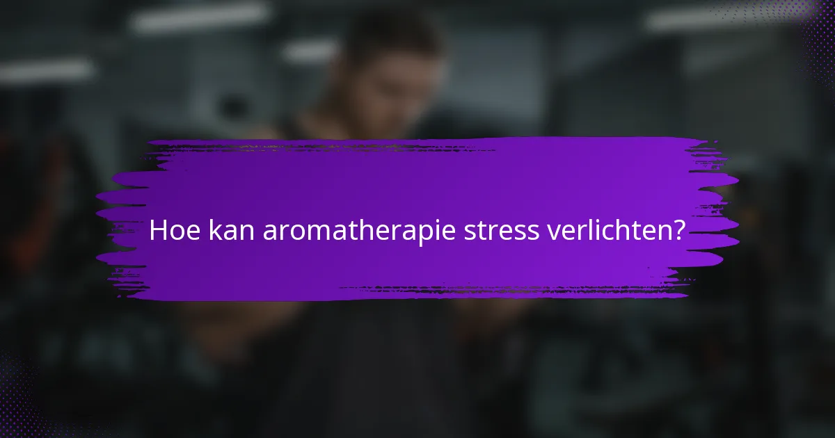Hoe kan aromatherapie stress verlichten?