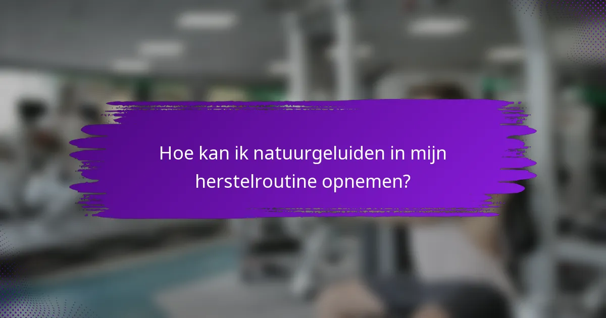 Hoe kan ik natuurgeluiden in mijn herstelroutine opnemen?
