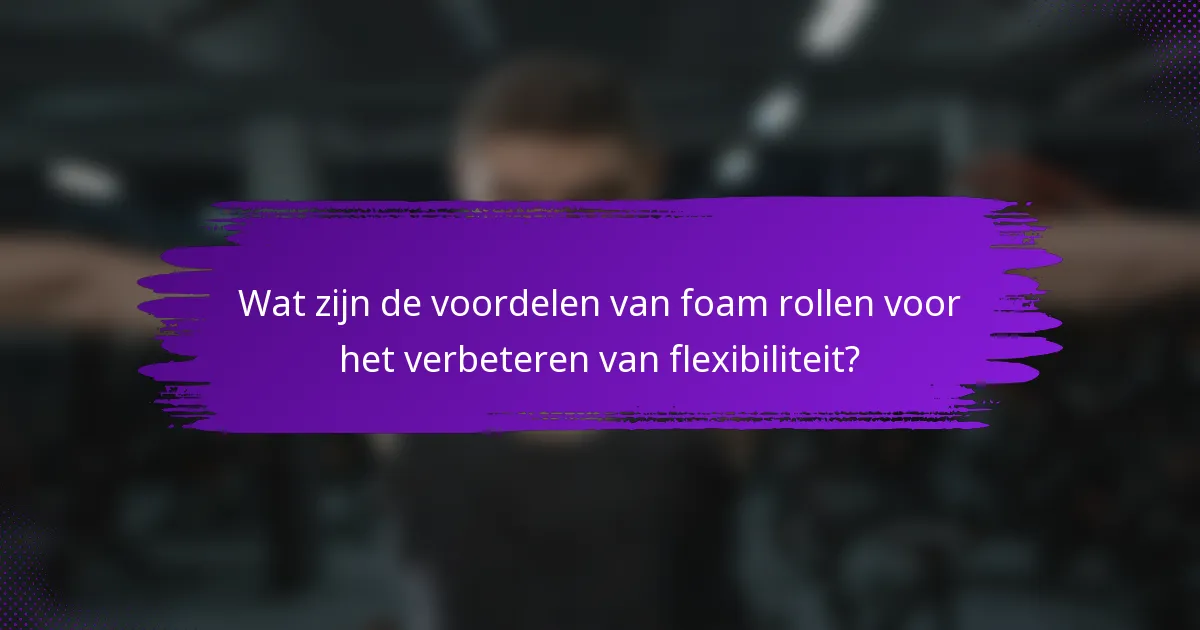 Wat zijn de voordelen van foam rollen voor het verbeteren van flexibiliteit?