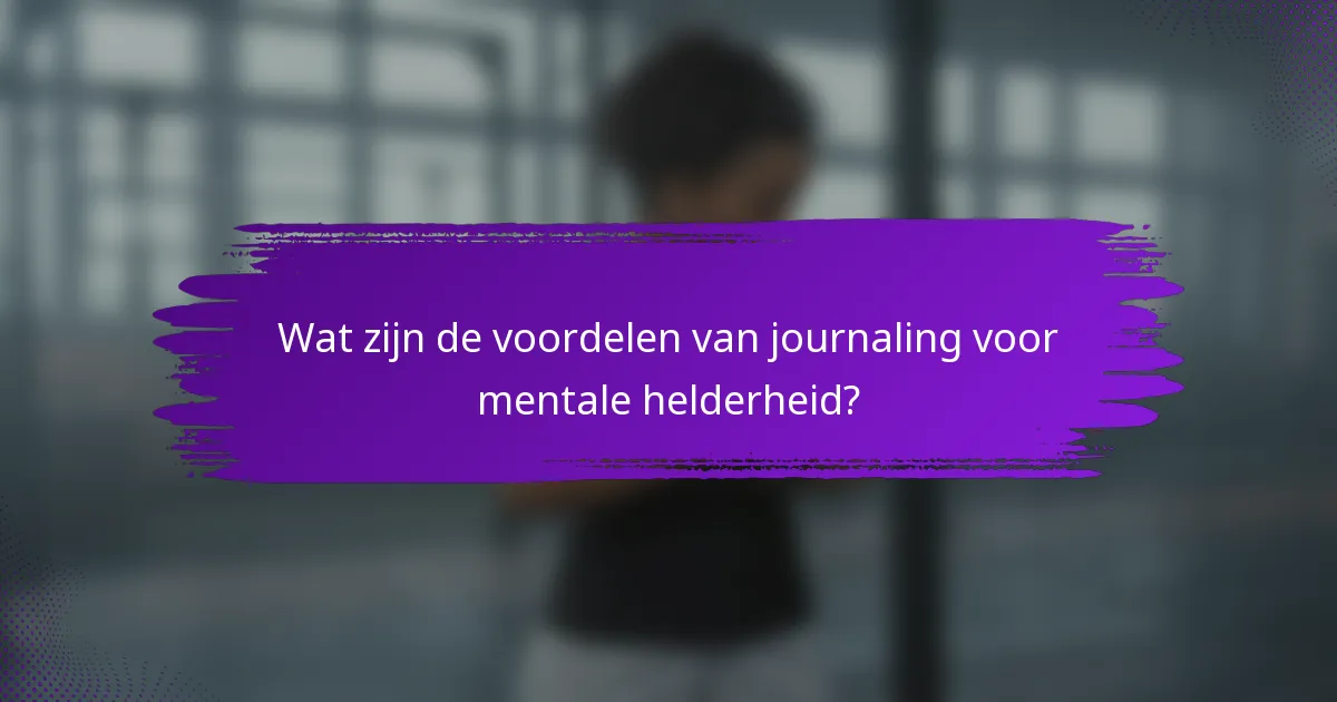 Wat zijn de voordelen van journaling voor mentale helderheid?
