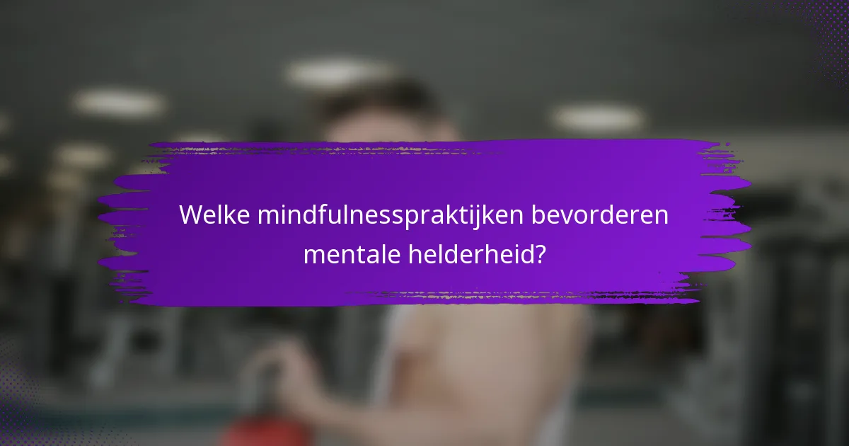 Welke mindfulnesspraktijken bevorderen mentale helderheid?