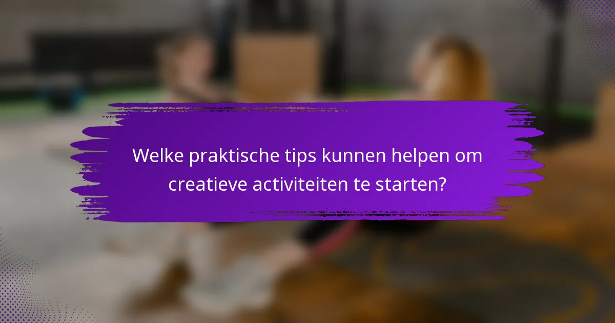 Welke praktische tips kunnen helpen om creatieve activiteiten te starten?