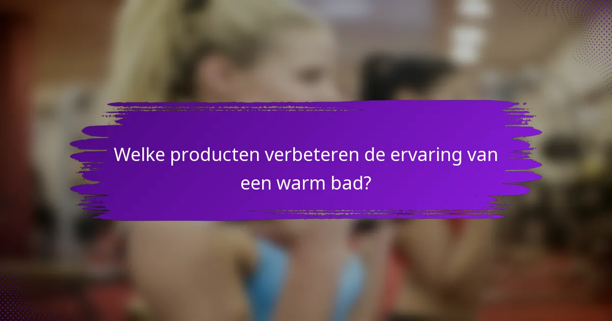 Welke producten verbeteren de ervaring van een warm bad?